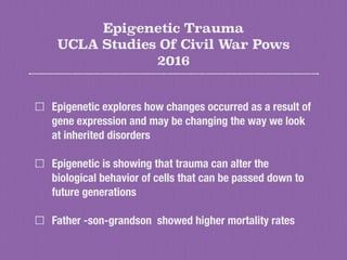 Epigenetic Trauma
UCLA Studies Of Civil War Pows
2016
Epigenetic explores how changes occurred as a result of
gene expression and may be changing the way we look
at inherited disorders
Epigenetic is showing that trauma can alter the
biological behavior of cells that can be passed down to
future generations
Father -son-grandson showed higher mortality rates
 