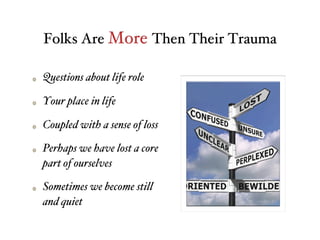 Folks Are More Then Their Trauma
Questions about life role
Your place in life
Coupled with a sense of loss
Perhaps we have lost a core
part of ourselves
Sometimes we become still
and quiet
 