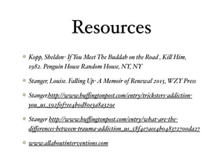 Resources
Kopp, Sheldon- If You Meet The Buddah on the Road , Ki" Him,
1982. Penguin House Random House, NY, NY
Stanger, Louise. Fa"ing Up-A Memoir of Renewal 2015, WZY Press
Stanger,http://www.huﬃngtonpost.com/entry/tricksters-addiction-
you_us_592f0f7ee4b0d80e3a8a329e
Stanger http://www.huﬃngtonpost.com/entry/what-are-the-
diﬀerences-between-trauma-addiction_us_58f4e7aee4b048372700da27
www.a"aboutinterventions.com
 