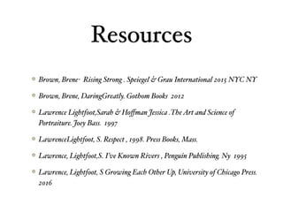 Resources
Brown, Brene- Rising Strong . Speiegel & Grau International 2015 NYC NY
Brown, Brene, DaringGreatly. Gothom Books 2012
Lawrence Lightfoot,Sarah & Hoﬀman Jessica .TheArt and Science of
Portraiture. Joey Bass. 1997
LawrenceLightfoot, S. Respect , 1998. Press Books, Mass.
Lawrence, Lightfoot,S. I’ve Known Rivers , Penguin Publishing. Ny 1995
Lawrence, Lightfoot, S Growing Each Other Up, University of Chicago Press.
2016
 