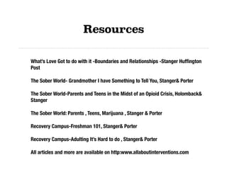 Resources
What’s Love Got to do with it -Boundaries and Relationships -Stanger Hufﬁngton
Post
The Sober World- Grandmother I have Something to Tell You, Stanger& Porter
The Sober World-Parents and Teens in the Midst of an Opioid Crisis, Holomback&
Stanger
The Sober World: Parents , Teens, Marijuana , Stanger & Porter
Recovery Campus-Freshman 101, Stanger& Porter
Recovery Campus-Adulting It’s Hard to do , Stanger& Porter
All articles and more are available on http:www.allaboutinterventions.com
 