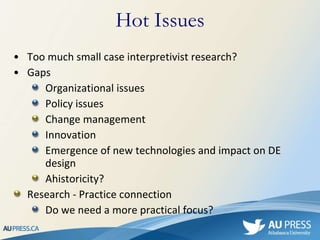 Too much small case interpretivist research? Gaps Organizational issues Policy issues Change management Innovation Emergence of new technologies and impact on DE design Ahistoricity? Research - Practice connection Do we need a more practical focus? Hot Issues 