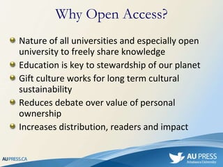 Nature of all universities and especially open university to freely share knowledge Education is key to stewardship of our planet Gift culture works for long term cultural sustainability Reduces debate over value of personal ownership Increases distribution, readers and impact Why Open Access? 