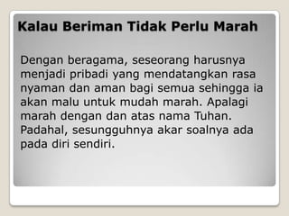 Kalau Beriman Tidak Perlu Marah
Dengan beragama, seseorang harusnya
menjadi pribadi yang mendatangkan rasa
nyaman dan aman bagi semua sehingga ia
akan malu untuk mudah marah. Apalagi
marah dengan dan atas nama Tuhan.
Padahal, sesungguhnya akar soalnya ada
pada diri sendiri.
 