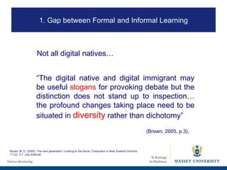 Not all digital natives… “ The digital native and digital immigrant may be useful  slogans  for provoking debate but the distinction does not stand up to inspection… the profound changes taking place need to be situated in  diversity  rather than dichotomy”  (Brown, 2005, p.3). Brown, M. E. (2005). The next generation: Looking to the future.  Computers in New Zealand Schools, 17 (2), 3-7. July Editorial.  1. Gap between Formal and Informal Learning 