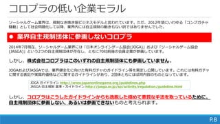 いまだ低いままの業界モラル
P.8
 なぜ業界自主規制団体に参画しないのか？
ソーシャルゲーム業界は、規制なき焼き畑ビジネスモデルと言われています。ただ、2012年頃にいわゆる「コンプガチャ
騒動」として社会問題化して以降、業界内には自主規制の動きもない訳ではありませんでした。
2014年7月現在、ソーシャルゲーム業界には「日本オンラインゲーム協会(JOGA)」および「ソーシャルゲーム協会
(JASGA)」という2つの自主規制団体が存在し、ともに70社前後の会員企業が参画しています。
しかし、株式会社コロプラはこのいずれの自主規制団体にも参画していません。
JOGAおよびJASGAでは、業界健全化に向けた有料ガチャのガイドライン等を策定し公開しています。これには有料ガチャ
に関する表記や実質的価格などに関するガイドラインがあり、2団体ともにほぼ同内容のものとなっています。
コロプラはこうしたガイドラインからは逸脱した手法を取っており、このため自主規制団体に参
画しない、あるいは参画できないものと考えられます。
JOGA ガイドライン http://www.japanonlinegame.org/guidelines.php
JASGA 自主規制 基準・ガイドライン http://jasga.or.jp/sp/activity/regulation/guideline.html
 