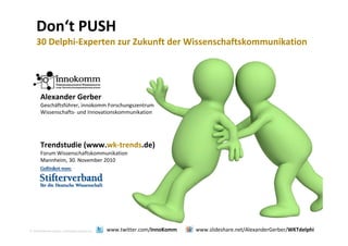 Don‘t PUSH
30 D l hi E t Z k ft d Wi h ft k ik ti30 Delphi‐Experten zur Zukunft der Wissenschaftskommunikation
Al d G bAlexander Gerber
Geschäftsführer, innokomm Forschungszentrum 
Wissenschafts‐ und Innovationskommunikation
Trendstudie (www.wk‐trends.de)
Forum Wissenschaftskommunikation
Mannheim, 30. November 2010
2010 Alexander Gerber, a.Gerber@innokomm.eu www.twitter.com/InnoKomm www.slideshare.net/AlexanderGerber/WKTdelphi
 