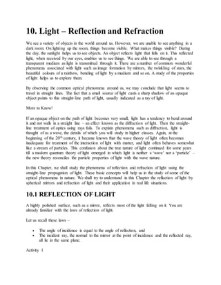 10. Light – Reflection and Refraction
We see a variety of objects in the world around us. However, we are unable to see anything in a
dark room. On lighting up the room, things become visible. What makes things visible? During
the day, the sunlight helps us to see objects. An object reflects light that falls on it. This reflected
light, when received by our eyes, enables us to see things. We are able to see through a
transparent medium as light is transmitted through it. There are a number of common wonderful
phenomena associated with light such as image formation by mirrors, the twinkling of stars, the
beautiful colours of a rainbow, bending of light by a medium and so on. A study of the properties
of light helps us to explore them.
By observing the common optical phenomena around us, we may conclude that light seems to
travel in straight lines. The fact that a small source of light casts a sharp shadow of an opaque
object points to this straight-line path of light, usually indicated as a ray of light.
More to Know!
If an opaque object on the path of light becomes very small, light has a tendency to bend around
it and not walk in a straight line – an effect known as the diffraction of light. Then the straight-
line treatment of optics using rays fails. To explain phenomena such as diffraction, light is
thought of as a wave, the details of which you will study in higher classes. Again, at the
beginning of the 20th century, it became known that the wave theory of light often becomes
inadequate for treatment of the interaction of light with matter, and light often behaves somewhat
like a stream of particles. This confusion about the true nature of light continued for some years
till a modern quantum theory of light emerged in which light is neither a ‘wave’ nor a ‘particle’ –
the new theory reconciles the particle properties of light with the wave nature.
In this Chapter, we shall study the phenomena of reflection and refraction of light using the
straight-line propagation of light. These basic concepts will help us in the study of some of the
optical phenomena in nature. We shall try to understand in this Chapter the reflection of light by
spherical mirrors and refraction of light and their application in real life situations.
10.1 REFLECTION OF LIGHT
A highly polished surface, such as a mirror, reflects most of the light falling on it. You are
already familiar with the laws of reflection of light.
Let us recall these laws –
 The angle of incidence is equal to the angle of reflection, and
 The incident ray, the normal to the mirror at the point of incidence and the reflected ray,
all lie in the same plane.
Activity 1
 