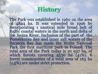 History
The Park was established in 1960 on the area
of 4844 ha. It was extended in 1996 by
incorporating 1 nautical mile broad belt of
Baltic coastal waters in the north and delta of
the Swina River. Inclusion of the part of the
Pomeranian Bay and inner salt waters of the
Szczecin Bay has made the Wolin National
Park the first maritime park in Poland. The
total area of the Park today is 10 937 ha, of
which forests covering 4530 ha (41%). 6
forest communities of a total area of 165 ha
(1,5%) are under strict protection.
 