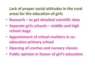 Lack of proper social attitudes in the rural
areas for the education of girls
• Research – to get detailed scientific data
• Separate girls schools – middle and high
school stage
• Appointment of school mothers in co-
education primary school
• Opening of creches and nursery classes
• Public opinion in favour of girl’s education
 