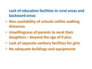 Lack of education facilities in rural areas and
backward areas
• Non-availability of schools within walking
distances
• Unwillingness of parents to send their
daughters – beyond the age of 9 plus
• Lack of separate sanitary facilities for girls
• No adequate buildings and equipments
 