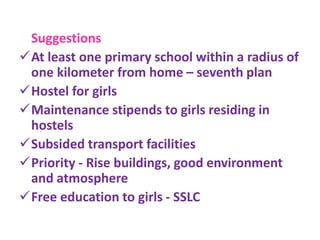 Suggestions
At least one primary school within a radius of
one kilometer from home – seventh plan
Hostel for girls
Maintenance stipends to girls residing in
hostels
Subsided transport facilities
Priority - Rise buildings, good environment
and atmosphere
Free education to girls - SSLC
 