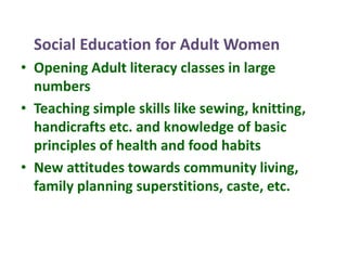 Social Education for Adult Women
• Opening Adult literacy classes in large
numbers
• Teaching simple skills like sewing, knitting,
handicrafts etc. and knowledge of basic
principles of health and food habits
• New attitudes towards community living,
family planning superstitions, caste, etc.
 