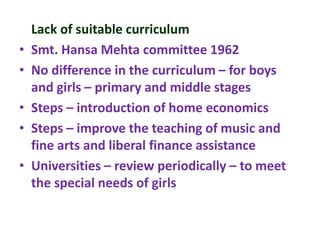 Lack of suitable curriculum
• Smt. Hansa Mehta committee 1962
• No difference in the curriculum – for boys
and girls – primary and middle stages
• Steps – introduction of home economics
• Steps – improve the teaching of music and
fine arts and liberal finance assistance
• Universities – review periodically – to meet
the special needs of girls
 