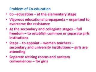 Problem of Co-education
• Co –education – at the elementary stage
• Vigorous educational propaganda – organized to
overcome the resistance
• At the secondary and collegiate stages – full
freedom – to establish common or separate girls
institutions
• Steps – to appoint – women teachers –
secondary and university institutions – girls are
attending
• Separate retiring rooms and sanitary
conveniences – for girls
 