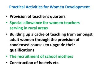 Practical Activities for Women Development
• Provision of teacher’s quarters
• Special allowance for women teachers
serving in rural areas
• Building up a cadre of teaching from amongst
adult women through the provision of
condensed courses to upgrade their
qualifications
• The recruitment of school mothers
• Construction of hostels etc.
 