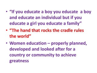 • “If you educate a boy you educate a boy
and educate an individual but if you
educate a girl you educate a family”
• “The hand that rocks the cradle rules
the world”
• Women education – properly planned,
developed and looked after for a
country or community to achieve
greatness
 