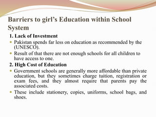 Barriers to girl’s Education within School
System
1. Lack of Investment
 Pakistan spends far less on education as recommended by the
(UNESCO).
 Result of that there are not enough schools for all children to
have access to one.
2. High Cost of Education
 Government schools are generally more affordable than private
education, but they sometimes charge tuition, registration or
exam fees, and they almost require that parents pay the
associated costs.
 These include stationery, copies, uniforms, school bags, and
shoes.
 