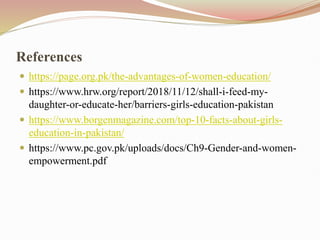 References
 https://page.org.pk/the-advantages-of-women-education/
 https://www.hrw.org/report/2018/11/12/shall-i-feed-my-
daughter-or-educate-her/barriers-girls-education-pakistan
 https://www.borgenmagazine.com/top-10-facts-about-girls-
education-in-pakistan/
 https://www.pc.gov.pk/uploads/docs/Ch9-Gender-and-women-
empowerment.pdf
 