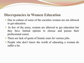 Discrepancies in Women Education
 Due to culture of some of the societies women are not allowed
to get education.
 In few of the areas, women are allowed to get education but
they have limited options to choose and pursue their
professional career.
 There are lack of quota of female seats for various jobs.
 People who don’t know the worth of educating a woman do
suffer a lot.
 