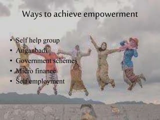 Ways to achieve empowerment
• Self help group
• Anganbadi
• Government schemes
• Micro finance
• Self employment
 