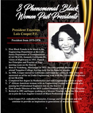 President Emeritus
Lois Cooper P.E.
President from 1975-1976
1. First Black Female to be hired in the
Engineering Department at the Cali-
fornia Department of Transportation
(CALTRANS, formerly California Di-
vision of Highways) in 1953. Passed
her Principles and Practice of Engi-
neering exam on the first try
2. Born in Vicksburg, Mississippi in 1931. An early aptitude for math led her to
attend Tougaloo College, leaving early due to financial reasons
3. In 1950, Cooper moved to California and found her calling in 1953 when she
answered an ad for an Under Engineering Aide with the Division of Highways
(CALTRANS)
4. Completed her degree in Mathematics and took Engineering classes at night
5. 1st
African American woman with an Engineering License in California after
passing her Professional Engineers test on the first try
6. First Female Director of the HOV (called Diamond Lane at the time) Program
7. Retired in 1991 and began working as a Mentor/Teacher, being the first wom-
an to join the Los Angeles Council of Black Professional Engineers
Lois Cooper P.E. embodied Character, Courage and Commitment and will
continue to provide an inspiration to generations of women to come.
5.
 