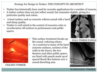 Strategy for Design in Timber: THE CONCEPT OF ARCHITECT
• Timber has historically been used for acoustic applications for a number of reasons.
• A timber surface does not just reflect sound, but resonates slightly, giving it a
particular quality and colour.
• A hard surface such as concrete reflects sound with a hard
and sharp quality.
• Timber is well suited to the control of excessive echo or
reverberation off surfaces in performance and public
spaces.
• This surface treatment breaks up
the sound, reducing echoes.
• As a contrast to many of the hard
concrete surfaces, sections of the
walls in the foyers, the two
theatres and other public spaces
are lined with panels made up of
spaced Brush Box battens over a
sound absorbing mat.
CEILING TIMBER
WALL TIMBER PANELS
SUSPENDED TIMBER
 