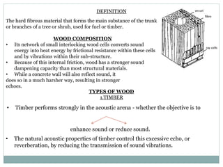 DEFINITION
The hard fibrous material that forms the main substance of the trunk
or branches of a tree or shrub, used for fuel or timber.
WOOD COMPOSITION
• Its network of small interlocking wood cells converts sound
energy into heat energy by frictional resistance within these cells
and by vibrations within their sub-structure.
• Because of this internal friction, wood has a stronger sound
dampening capacity than most structural materials.
• While a concrete wall will also reflect sound, it
does so in a much harsher way, resulting in stronger
echoes.
TYPES OF WOOD
1.TIMBER
• Timber performs strongly in the acoustic arena - whether the objective is to
enhance sound or reduce sound.
• The natural acoustic properties of timber control this excessive echo, or
reverberation, by reducing the transmission of sound vibrations.
 