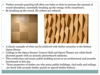 • Timber acoustic paneling will often use holes or slots to increase the amount of
sound absorption, essentially breaking up the energy of the soundwave.
• By breaking up the sound, the echoes are reduced.
• A classic example of what can be achieved with timber acoustics is the Sydney
Opera House.
• Ceilings in the Opera Houses' Concert Hall and Opera Theatre use white birch
plywood panels with an acoustic plasterboard substrate.
• This world-class and iconic public building serves as an architectural and acoustic
benchmark to this day.
• These properties of timber are why many public buildings, clad walls and ceilings
are lined with acoustic timber panels or spaced timber battens.
 