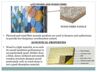 WOOD FIBRE PANELS
• Plywood and wood fibre acoustic products are used in theatres and auditoriums
to provide low-frequency reverberation control.
2.PLYWOOD AND WOOD FIBRE
ACOUSTICAL PROPERTIES
• Wood is a light material, so as such
its sound insulation performance is
not particularly good. Neither does
a thick, dense-surfaced and smooth
wooden structure dampen sound
particularly well, so wood alone is
not a good absorption material.
 