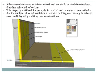 • A dense wooden structure reflects sound, and can easily be made into surfaces
that channel sound reflections.
• This property is utilised, for example, in musical instruments and concert halls.
• A sufficient level of sound insulation in wooden buildings can usually be achieved
structurally by using multi-layered constructions.
 