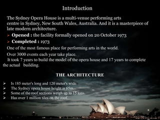 Introduction
The Sydney Opera House is a multi-venue performing arts
centre in Sydney, New South Wales, Australia. And it is a masterpiece of
late modern architecture.
 Opened : the facility formally opened on 20 October 1973
 Completed : 1973
One of the most famous place for performing arts in the world.
Over 3000 events each year take place.
It took 7 years to build the model of the opera house and 17 years to complete
the actual building.
THE ARCHITECTURE
 Is 185 meter's long and 120 meter's wide.
 The Sydney opera house height is 65m.
 Some of the roof sections weigh up to 15 tons.
 Has over 1 million tiles on the roof.
 