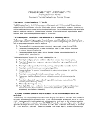 UNDERGRADUATE STUDENT LEARNING INITIATIVE<br />University of California, Berkeley<br />Department of Electrical Engineering and Computer Sciences<br />Undergraduate Learning Goals for the EECS Major <br />The EECS major offered by the EECS Department at UC Berkeley is ABET/CAC accredited. The accreditation process involves the establishment of learning objectives and outcomes and a procedure to measure those objectives and outcomes on a continuing basis to permit continuous improvement. This includes submission to that organization of written reports and site visits by trained evaluators to evaluate the procedures and their implementation. What is described below comes from the procedures adopted for accreditation. <br />1. What would you like your majors to know or be able to do by the time they graduate?<br />The Department of Electrical Engineering and Computer Sciences has established the following objectives for our programs in Electrical and Computer Engineering and Computer Science and Engineering: Students in both the ECE and CSE programs will pursue the following objectives:<br />Preparing students to pursue post-graduate education in engineering or other professional fields.<br />Preparing graduates for success in technical careers related to electrical and computer engineering or computer science and engineering.<br />Preparing graduates to become leaders in fields related to electrical and computer engineering or computer science and engineering.<br />The following Program Outcomes were reviewed and adopted for ABET:An ability to configure, apply test conditions, and evaluate outcomes of experimental systems.<br />An ability to design systems, components, or processes that conform to given specifications and cost constraints.<br />An ability to work cooperatively, respectfully, creatively, and responsibly as a member of a team.<br />An ability to identify, formulate, and solve engineering problems.<br />An understanding of the norms of expected behavior in engineering practice and their underlying ethical foundations.<br />An ability to communicate effectively by oral, written, and graphical means.<br />An awareness of global and societal concerns and their importance in developing engineering solutions.<br />An ability to independently acquire and apply required information, and an appreciation of the associated process of life-long learning.<br />A knowledge of contemporary issues.<br />An in-depth ability to use a combination of software, instrumentation, and experimental techniques practiced in circuits, physical electronics, communication, networks and systems, hardware, programming, and computer science theory.<br />2. What is the relationship between the program level goals you have identified and your existing core curriculum?<br />The relationship between the undergraduate curriculum and the goals stated above are captured in matrix form below. For each of our 10 learning goals/program outcomes, faculty “course champions” were asked to indicate the extent to which a student successfully completing the course and its assignments would attain the skill or behavior associated with each goal. This matrix was included in our 2006 ABET self-study. The matrix uses a 5-point scale, with response options for attaining each outcome ranging from “A lot” (5) to “Not at all” (1). Separate matrix ratings are shown for the EE- and CS-labeled (Tables 1 and 2, respectively) courses. Those items in bold-face are lower-division required courses that all EE and CS undergraduates must take, while those that are italicized are upper-division core courses, where undergraduates tend to take those courses aligning with their affinity for either EE or CS.<br />ELECTRICAL ENGINEERINGLearning Goals/Program OutcomesCourse NumberCourse Title and Enrollment1234567891020NStructure and Interpretation of Systems and Signals442534354524Freshman Seminar: Gadgets Electrical Engineers Make212123222140Introduction to Microelectronic Circuits212312123342Introduction to Digital Electronics222412112243Introductory Electronics Laboratory2223111133100Electronic Techniques for Engineering2224121122105Microelectronic Devices and Circuits5215131535117Electromagnetic Fields and Waves4335344455118Introduction to Optical Communication Systems and Networks4534234544119Introduction to Optical Engineering1313131243120Signals and Systems2535243444121Introduction to Digital Communication Systems3435244445122Introduction to Communication Networks5515323355123Digital Signal Processing3434121124C125Introduction to Robotics126Probability and Random Processes3213122425128Feedback Control3524131224129Neural and Nonlinear Information Processing4444555554130Integrated-Circuit Devices3425234555140Linear Integrated Circuits2525232124141Introduction to Digital Integrated Circuits5545253555142Integrated Circuits for Communications3535142455143Microfabrication Technology5554443455C145BImage Processing and Reconstruction Tomography5525344455C145LIntroductory Electronic Transducer Laboratory5535153555C145MIntroductory Microcomputer Interfacing Laboratory5535153555192Mechatronic Design Laboratory4545343444COMPUTER SCIENCELearning Goals/Program OutcomesCourse NumberCourse Title and Enrollment123456789103S/3LIntroduction to Symbolic Programming25321212139AFortran and Matlab for Programmers (self-paced)25121214139BPascal for Programmers (self-paced)25121214139CC for Programmers (self-paced)25121214139DScheme and Functional Programming for Programmers25121214139EProductive Use of the UNIX Environment (self-paced)25121214139FC++ for Programmers (self-paced)25121214139GJava for Programmers251212141347ACompletion of Work in CS 61A (self-paced, graded) – Interpretation of Computer Programs222232212447BCompletion of Work in CS 61B (self-paced, graded) – Supplemental Data Structures351413141547CCompletion of Work in CS 61C (self-paced, graded) – Supplemental Machine Structures352423324561AStructure and Interpretation of Computer Programs222232212461BData Structures351413141561CLMachine Structures352423324570Discrete Mathematics and Probability Theory1315131115150Components and Design Techniques for Digital Systems4535332445152Computer Architecture and Engineering160User Interface Design and Development4554454334161Computer Security1515222143162Operating Systems and System Programming4444343444164Programming Languages and Compilers5443223455169Software Engineering3525253555170Efficient Algorithms and Intractable Problems1515243435172Computability and Complexity1315142123174Combinatorics and Discrete Probability1415221222C182The Neural Basis of Thought and Language4252344243184Foundations of Computer Graphics2541232415186Introduction to Database Systems3522222445188Introduction to Artificial Intelligence3535122424C191Quantum Information Science and Technology1352242242C195Social Implications of Computer Technology2121544351<br />3. How will you communicate information about your learning goals to your majors and potential majors? <br />Information about our program objectives, learning goals/program outcomes, and specific course outcomes are publicized on a website entitled “Undergraduate Student Learning Goals” (http://www.eecs.berkeley.edu/education/usli/). They will also be updated and published by the EECS Center for Student Affairs in their annual publication, Undergraduate Notes (http://www.eecs.berkeley.edu/Programs/Notes/). Instructors have also been asked to list their course-specific learning goals on their course websites.<br />4. How will you assess your majors’ attainment of these goals? What would it take to make the implementation of these goals fully successful?<br />The learning goals for each EECS course are posted at http://www.eecs.berkeley.edu/education/abet-outcomes, along with assessment results that are updated each semester.<br />The undergraduate studies committee regularly evaluates these results and establishes ad-hoc committees with the goal of keeping the curriculum up-to-date. Current initiatives include:<br />Adjustment of our curriculum in probability and statistics. We are currently running a pilot test of a new version of CS70 to address specific EE and CS needs in those areas. If the pilot is successful the course will be considered as a requirement for all EECS undergraduate students.<br />Adjustment of EECS 40, Electronics, to recent developments. The success of electronics resulted in a considerable broadening of the field into physical electronics, signals and systems, and computer science and partial specialization in select topics in these areas even at the undergraduate level. Consequently, for an increasing number of our undergraduates EECS 40 is the only exposure to component level physical aspects of information technology. Consequently, the content of the course is shifted from an introduction to a consideration of the key topics relevant for electronic system design including hierarchy and modularity, limits of power, accuracy and speed and scalability.<br />Introduction of an ethics component into the curriculum. The proliferation of information technology into virtually all aspects of society brings and increasing need for engineers to be aware of the social implications of their work. The department plans a pilot course for fall 2009 that teaches aspects of ethics for engineers. The course is planned to eventually become a requirement for all EECS undergraduate majors.<br />This curriculum improvement is a continuous process in EECS. The scope and number of these efforts are tailored to match the rate at which innovations can be introduced without undue disruption of the program and meet available resources. <br />Summary<br />The rapid progress and continued fundamental changes have brought about a culture of continual improvement and change of the EECS curriculum. The department has a history of continual revision and improvement of its core courses and of the addition and retirement of courses at the upper division level to adapt to new developments in the discipline.<br />The department has a well established process to select and continually measure overall curriculum goals and the goals of individual courses, a process used by the undergraduate studies committee and the faculty at large to focus resources in the curriculum improvement process. This process is also part of the ABET/CAC accreditation.<br />12 May 2009<br />