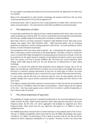 4
be very capable in providing connectivity in the environments and for the applications for which they
are intended.
Many of the developments in radio interface technology and network architecture that are being
researched and discussed for 5G can also be applied to 4G.
As discussed below, video is expected to form a large proportion of mobile traffic, and much of this
will be consumed indoors – the environment for which WiFi and WiGIG are primarily intended.
4 The importance of video
It is generally accepted that the majority of future mobile broadband traffic will be video, with some
studies predicting up to 85% by 2030. The trends in multimedia content production and distribution
therefore give valuable insight into the likely future demands on mobile broadband.
Most video content is currently consumed in standard or high definition format. Most large screen
displays now support Ultra High Definition (UHD – 4096 horizontal pixels), and an increasing
proportion of programme content is being produced in UHD format – for future-proofing of archive
libraries, if not for immediate transmission.
The development of the next step in video resolution – 8k – is being led by the Japanese broadcaster
NHK. It will produce content in 8K format at the Brazil Olympics, and plans to launch a commercial
service in around 2020. Major developments in broadcasting occur around once a decade, so this can
be assumed to be the upper bound in resolution of entertainment broadcast content up to around
2030. This requires a bit rate of around 120Mbit/s (8K, 100 frames per second sequential, HEVC
coding), which might drop by 50% over the next decade due to improvements in video coding
technology.
However, it is unclear how widely 8K video production will be adopted in Europe, due to the far
higher cost of production, and the benefit can only be seen on very large screens (bigger than around
60 inches in a domestic viewing environment). In any case, for many types of content, the actual
resolution will be substantially less due to external factors such as depth of field and motion blurring.
It is also unclear why 8K will need to be delivered using 5G, since the large displays will not be
portable (though there may be wireless connection between the display and other devices in the
same room).
If the highest resolution that will be viewed on a wireless device is UHD, then the bit rate needed will
be in the order of 10-25Mbit/s. When the video is viewed indoors – which is likely to be the majority
of the time - then they could equally receive content from terrestrial or satellite broadcasting, or
from a fixed or cable TV network.
5 The critical importance of spectrum
The availability of suitable spectrum is absolutely fundamental to the successful deployment of any
mobile network. By 2020, mobile network operators will be fully using their spectrum in all current
frequency bands. By this time, LTE carrier aggregation will probably be supported over three
frequency bands, which means that the user experience will equate to 2 X 30MHz or more of
available spectrum.
The 700MHz band will be released in UK in a similar timeframe to the probable launch of 5G services.
This has 2 X 30MHz of bandwidth, which means that the four UK MNOs will probably each acquire
2 X 5MHz or 2 X 10MHz. The performance of 5G is likely to be better than 5G, but this will not be
sufficient to offset a disparity in bandwidth of 3:1 or greater. Therefore, to offer a 5G service that
 