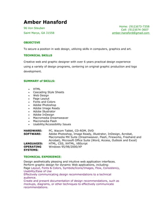 Amber Hansford
                                                                        Home: (912)673-7358
96 Von Steuben
                                                                          Cell: (912)674-3607
Saint Marys, GA 31558                                               amber.hansford@gmail.com


OBJECTIVE

To secure a position in web design, utilizing skills in computers, graphics and art.

TECHNICAL SKILLS

Creative web and graphic designer with over 6 years practical design experience
using a variety of design programs, centering on original graphic production and logo
development.


SUMMARY of SKILLS:


   •   HTML
   •   Cascading Style Sheets
   •   Web Design
   •   Page Layout
   •   Fonts and Colors
   •   Adobe Photoshop
   •   Adobe Image Ready
   •   Adobe Illustrator
   •   Adobe InDesign
   •   Macromedia Dreamweaver
   •   Macromedia Flash
   •   Usability/Accessibility Issues

HARDWARE:          PC, Wacom Tablet, CD-ROM, DVD
SOFTWARE:          Adobe Photoshop, Image Ready, Illustrator, InDesign, Acrobat,
                   Macromedia MX Suite (Dreamweaver, Flash, Fireworks, Freehand and
                   Acrobat), Microsoft Office Suite (Word, Access, Outlook and Excel)
LANGUAGES:         HTML, CSS, XHTML, VBScript
OPERATING          Windows 95/98/2000/XP
SYSTEMS:

TECHNICAL EXPERIENCE:
Design aesthetically pleasing and intuitive web application interfaces.
Perform graphic design for dynamic Web applications, including:
Page Layout, Fonts & Colors, Symbols/Icons/Images, Flow, Consistency,
Usability/Ease of Use
Effectively communicating design recommendations to a technical
audience.
Create and present documentation of design recommendations, such as
mockups, diagrams, or other techniques to effectively communicate
recommendations.
 