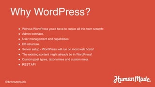 Why WordPress?
@bronsonquick
● Without WordPress you’d have to create all this from scratch:
● Admin interface.
● User management and capabilities.
● DB structure.
● Server setup - WordPress will run on most web hosts!
● The existing content might already be in WordPress!
● Custom post types, taxonomies and custom meta.
● REST API
 