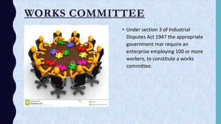 WORKS COMMITTEE
• Under section 3 of Industrial
Disputes Act 1947 the appropriate
government mar require an
enterprise employing 100 or more
workers, to constitute a works
committee..
 