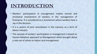 INTRODUCTION
• Workers’ participation in management implies mental and
emotional involvement of workers in the management of
Enterprise. It is considered as a mechanism where workers have a
say in the decision.
• It is a system of joint consultation in the industry, as a form of
labour industry
• The concept of workers’ participation in management is based on
Human Relations approach to Management which brought about
a new set of values to labour and management.
 