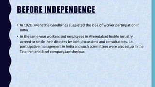 BEFORE INDEPENDENCE
• In 1920, Mahatma Gandhi has suggested the idea of worker participation in
India.
• In the same year workers and employees in Ahemdabad Textile industry
agreed to settle their disputes by joint discussions and consultations, i.e,
participative management in India and such committees were also setup in the
Tata Iron and Steel company.Jamshedpur.
 