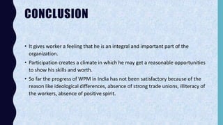 CONCLUSION
• It gives worker a feeling that he is an integral and important part of the
organization.
• Participation creates a climate in which he may get a reasonable opportunities
to show his skills and worth.
• So far the progress of WPM in India has not been satisfactory because of the
reason like ideological differences, absence of strong trade unions, illiteracy of
the workers, absence of positive spirit.
 