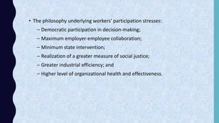 • The philosophy underlying workers’ participation stresses:
– Democratic participation in decision-making;
– Maximum employer-employee collaboration;
– Minimum state intervention;
– Realization of a greater measure of social justice;
– Greater industrial efficiency; and
– Higher level of organizational health and effectiveness.
 