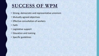 SUCCESS OF WPM
• Strong, democratic and representative unionism
• Mutually agreed objectives
• Effective consultation of workers
• Faith
• Legislative support
• Education and training
• Specific guidelines
 