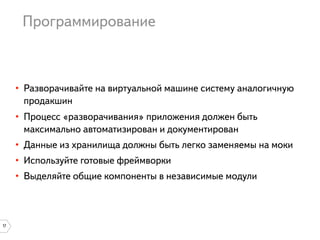 Программирование

• Разворачивайте на виртуальной машине систему аналогичную
продакшин
• Процесс «разворачивания» приложения должен быть
максимально автоматизирован и документирован
• Данные из хранилища должны быть легко заменяемы на моки
• Используйте готовые фреймворки
• Выделяйте общие компоненты в независимые модули

17

 