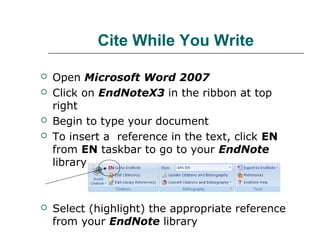 Cite While You Write
 Open Microsoft Word 2007
 Click on EndNoteX3 in the ribbon at top
right
 Begin to type your document
 To insert a reference in the text, click EN
from EN taskbar to go to your EndNote
library
 Select (highlight) the appropriate reference
from your EndNote library
 