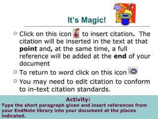 It’s Magic!
 Click on this icon to insert citation. The
citation will be inserted in the text at that
point and, at the same time, a full
reference will be added at the end of your
document
 To return to word click on this icon
 You may need to edit citation to conform
to in-text citation standards.
http://www.newcastle.edu.au/service/library/tutorials/endnote/getstarted/page2.html
Activity:
Type the short paragraph given and insert references from
your EndNote library into your document at the places
indicated.
 