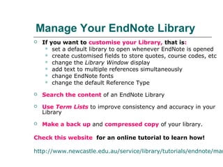 Manage Your EndNote Library
 If you want to customise your Library, that is:
 set a default library to open whenever EndNote is opened
 create customised fields to store quotes, course codes, etc
 change the Library Window display
 add text to multiple references simultaneously
 change EndNote fonts
 change the default Reference Type
 Search the content of an EndNote Library
 Use Term Lists to improve consistency and accuracy in your
Library
 Make a back up and compressed copy of your library.
Check this website for an online tutorial to learn how!
http://www.newcastle.edu.au/service/library/tutorials/endnote/man
 