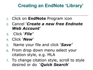 Creating an EndNote ‘Library’
1. Click on EndNote Program icon
2. Cancel ‘Create a new free Endnote
Web Account’
3. Click ‘File’
4. Click ‘New’
5. Name your file and click ‘Save’
6. From drop down menu select your
citation style, e.g. MLA
7. To change citation style, scroll to style
desired or do ‘Quick Search’
 