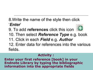 8.Write the name of the style then click
‘Enter’
9. To add references click this icon
10. Then select Reference Type e.g. book
11. Click in each Field e.g. Author
12. Enter data for references into the various
fields.
Activity :
Enter your first reference [book] in your
Endnote Library by typing the bibliographic
information into the appropriate fields
 