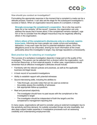 5 of 8
!
How should you conduct an investigation?
Formulating the appropriate response in the moment that a complaint is made can be a
delicate process; however, it can also set the stage for the subsequent investigation’s
success or failure. When an organization become aware of a complaint, it should:
Strongly encourage the complainant’s cooperation. He or she may want to
keep his or her remarks “off the record”; however, the organization can only
address the issues that it knows about. If the complainant remains resistant, urge
him or her to consider how the alleged misconduct may be negatively affecting
others in the organization.
Inform others of the complainant’s disclosures only on a discreet, need-to-
know basis. Informing too many people can create rumors and workplace
distraction; it may even open the door to potential retaliation claims. And if the
allegations prove to be unfounded, sharing too much information at the onset,
particularly about the investigation’s target, may damage reputations unnecessarily.
Best practice tips for selecting an investigator
The success of a workplace investigation depends in large part on the quality of the
investigator. This person can be selected from a division within the organization, such
as Human Resources, or from external experts. In either case, organizations should
remember that an effective investigator’s attributes should include:
• Familiarity with the relevant policies and practices, as well as the applicable
business and legal issues
• A track record of successful investigations
• Ability to establish rapport with potential witnesses
• Sound interviewing skills, including the abilities to:
— Take thorough, accurate notes that can be used as evidence
— Accurately assess the credibility of witnesses
— Ask appropriate follow-up questions
• Real and perceived objectivity
— The investigator should have no past issues with the complainant or the
investigation’s target
— The investigator should be independent of both the target's and the
complainant’s management reporting line
In many cases, organizations will want to consider using an external investigator due to
the sensitivity and time demand. An outside consultant brings not only impartiality, but
also deep subject matter expertise in investigative processes such as assessing
credibility and understanding employment law.
 