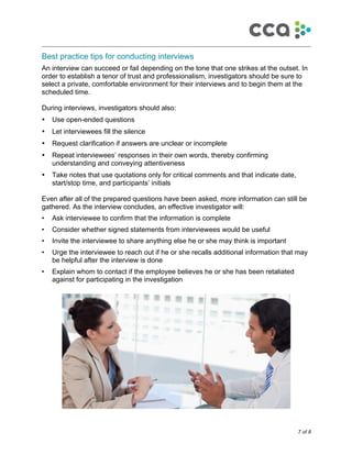 7 of 8
!
Best practice tips for conducting interviews
An interview can succeed or fail depending on the tone that one strikes at the outset. In
order to establish a tenor of trust and professionalism, investigators should be sure to
select a private, comfortable environment for their interviews and to begin them at the
scheduled time.
During interviews, investigators should also:
• Use open-ended questions
• Let interviewees fill the silence
• Request clarification if answers are unclear or incomplete
• Repeat interviewees’ responses in their own words, thereby confirming
understanding and conveying attentiveness
• Take notes that use quotations only for critical comments and that indicate date,
start/stop time, and participants’ initials
Even after all of the prepared questions have been asked, more information can still be
gathered. As the interview concludes, an effective investigator will:
• Ask interviewee to confirm that the information is complete
• Consider whether signed statements from interviewees would be useful
• Invite the interviewee to share anything else he or she may think is important
• Urge the interviewee to reach out if he or she recalls additional information that may
be helpful after the interview is done
• Explain whom to contact if the employee believes he or she has been retaliated
against for participating in the investigation
 